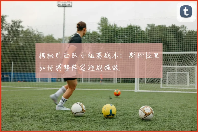 揭秘巴西队小组赛战术：斯科拉里如何调整阵容迎战强敌