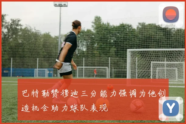 巴特勒赞穆迪三分能力强调为他创造机会助力球队表现