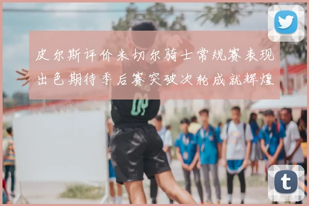 皮尔斯评价米切尔骑士常规赛表现出色期待季后赛突破次轮成就辉煌