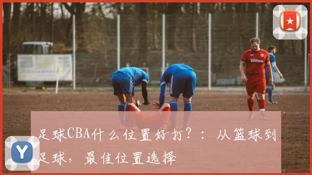 足球CBA什么位置好打？：从篮球到足球，最佳位置选择
