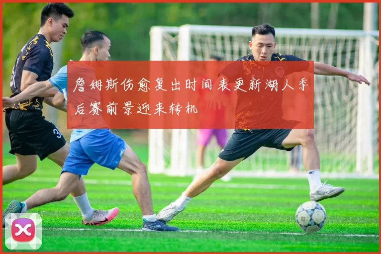 詹姆斯伤愈复出时间表更新湖人季后赛前景迎来转机