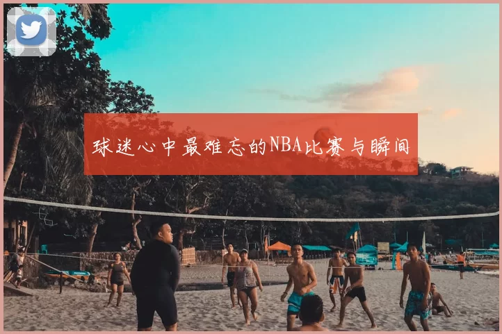 球迷心中最难忘的NBA比赛与瞬间