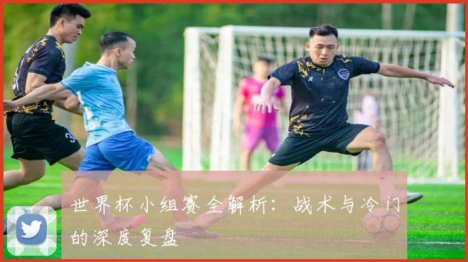 世界杯小组赛全解析：战术与冷门的深度复盘
