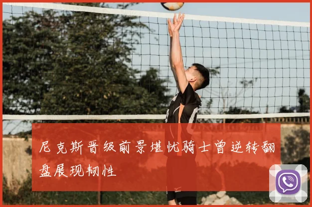 尼克斯晋级前景堪忧骑士曾逆转翻盘展现韧性