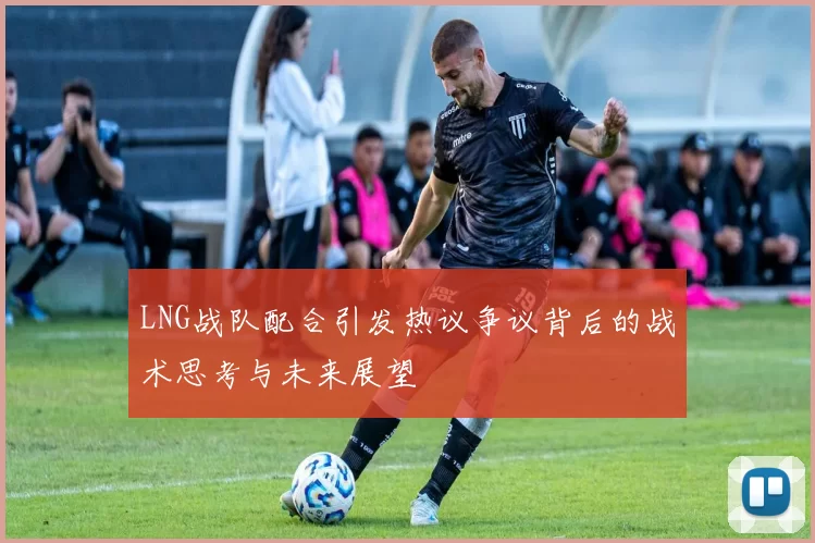 LNG战队配合引发热议争议背后的战术思考与未来展望