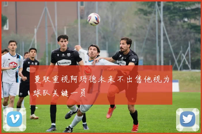 曼联重视阿玛德未来不出售他视为球队关键一员