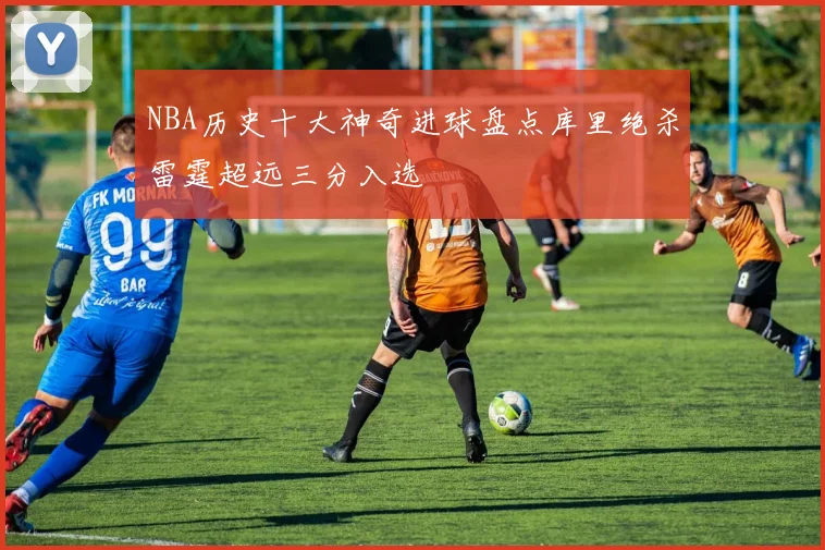 NBA历史十大神奇进球盘点库里绝杀雷霆超远三分入选