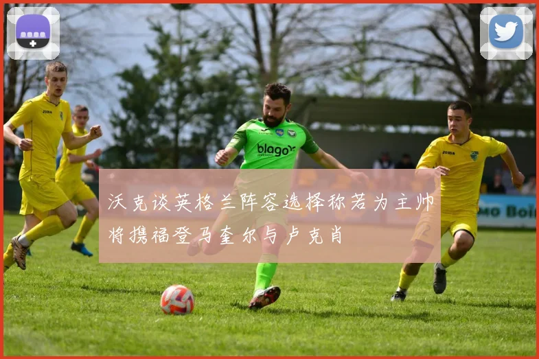 沃克谈英格兰阵容选择称若为主帅将携福登马奎尔与卢克肖