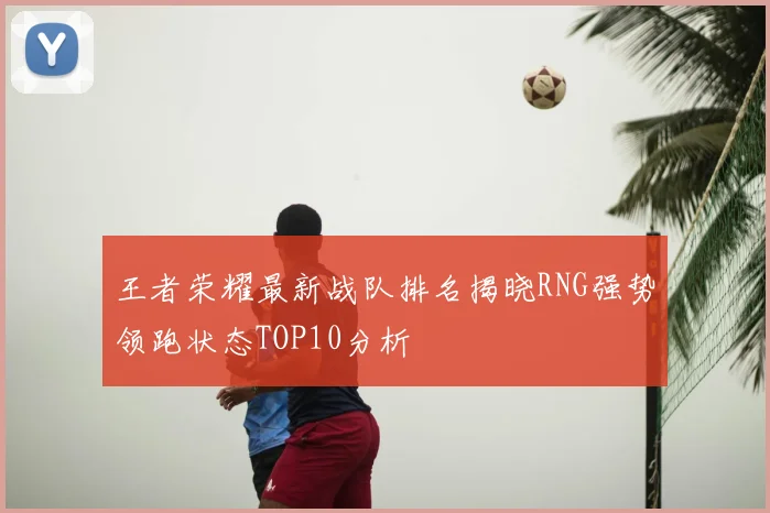 王者荣耀最新战队排名揭晓RNG强势领跑状态TOP10分析