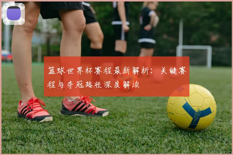篮球世界杯赛程最新解析：关键赛程与夺冠路径深度解读