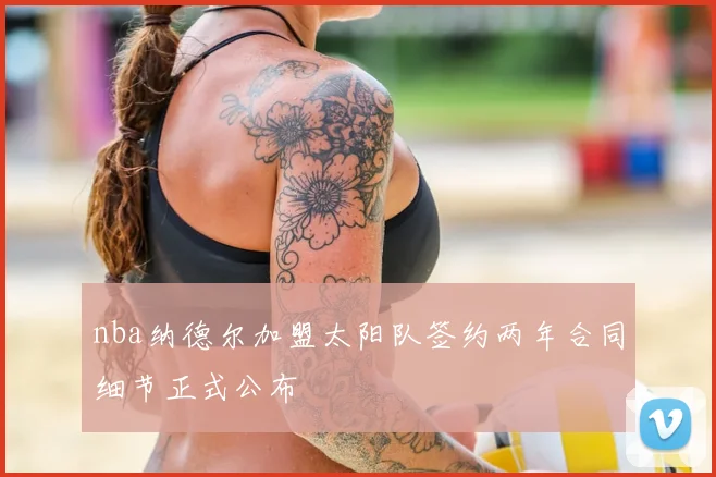 nba纳德尔加盟太阳队签约两年合同细节正式公布