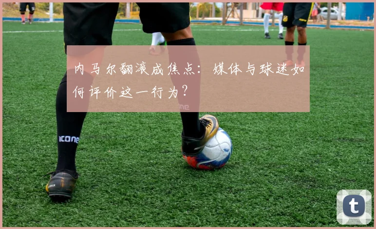 内马尔翻滚成焦点：媒体与球迷如何评价这一行为？