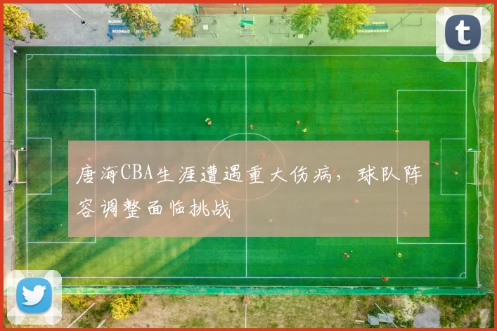 唐海CBA生涯遭遇重大伤病,球队阵容调整面临挑战