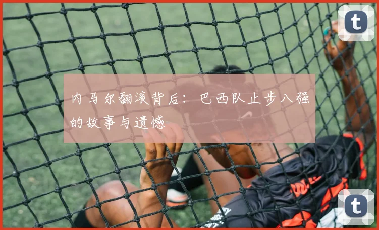 内马尔翻滚背后：巴西队止步八强的故事与遗憾