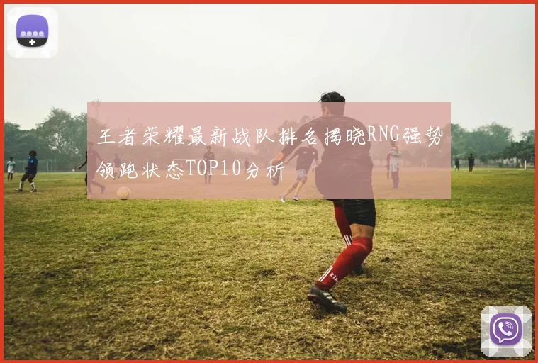 王者荣耀最新战队排名揭晓RNG强势领跑状态TOP10分析