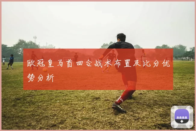欧冠皇马首回合战术布置及比分优势分析