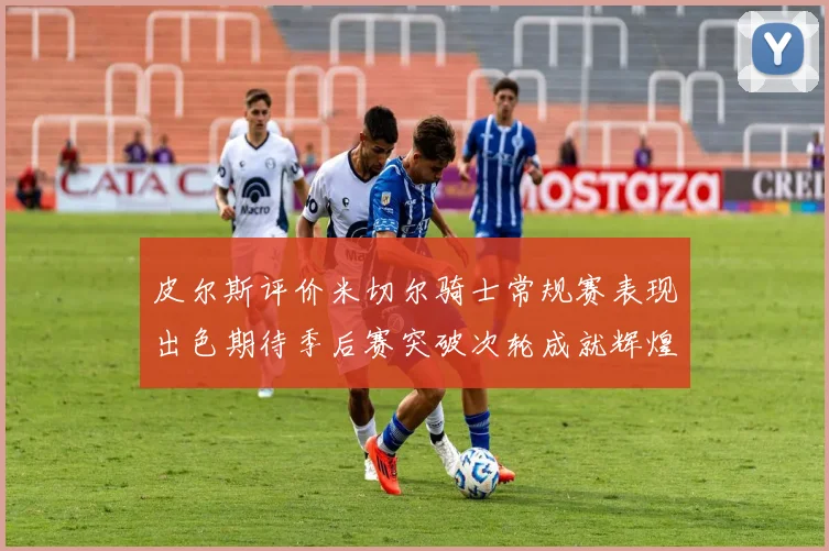 皮尔斯评价米切尔骑士常规赛表现出色期待季后赛突破次轮成就辉煌