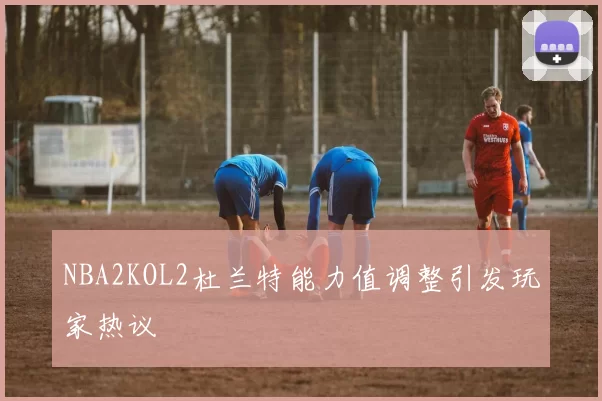 NBA2KOL2杜兰特能力值调整引发玩家热议