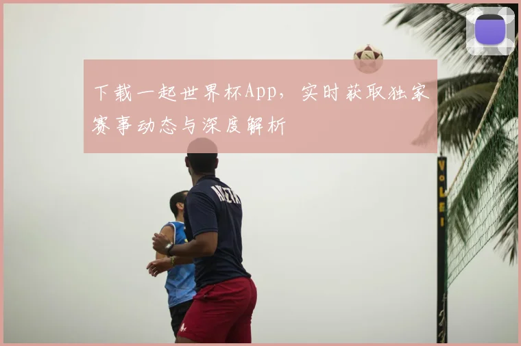 下载一起世界杯App，实时获取独家赛事动态与深度解析