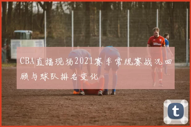 CBA直播现场2021赛季常规赛战况回顾与球队排名变化
