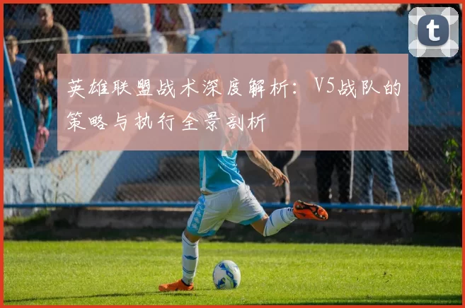 英雄联盟战术深度解析：V5战队的策略与执行全景剖析