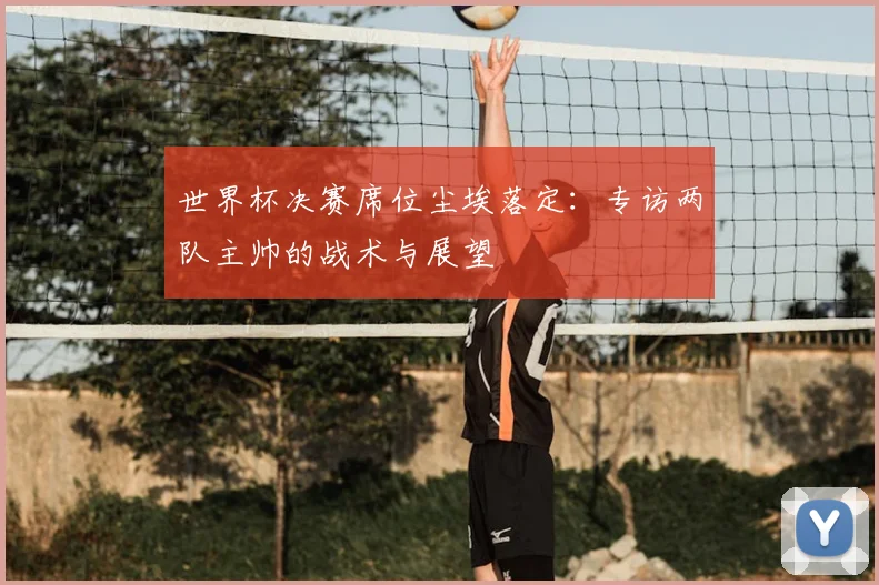 世界杯决赛席位尘埃落定：专访两队主帅的战术与展望