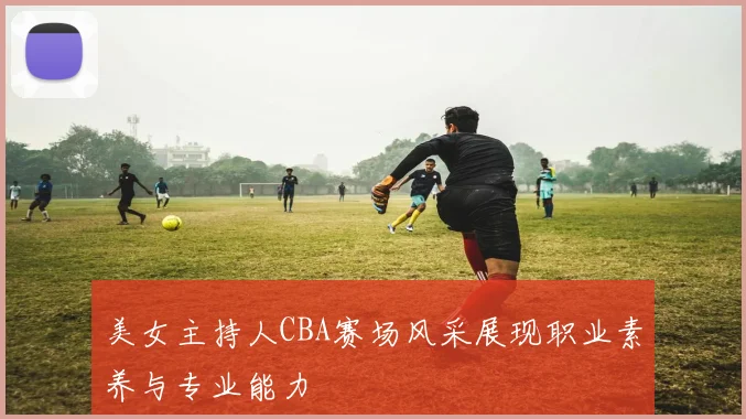美女主持人CBA赛场风采展现职业素养与专业能力