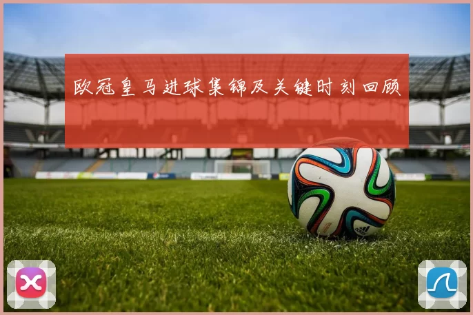 欧冠皇马进球集锦及关键时刻回顾