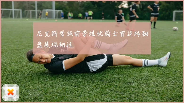 尼克斯晋级前景堪忧骑士曾逆转翻盘展现韧性