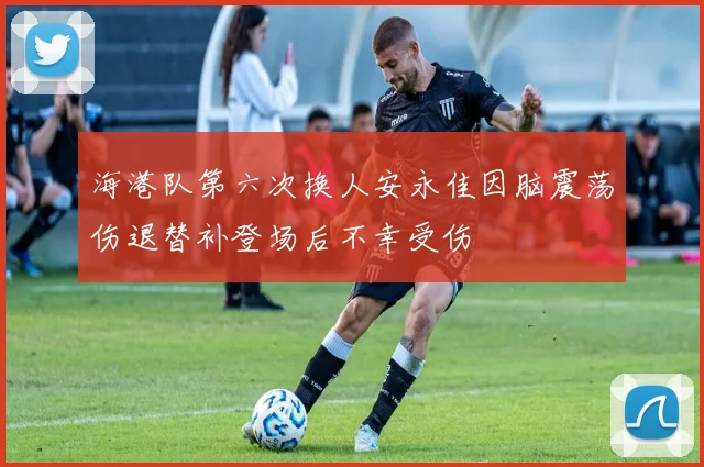 海港队第六次换人安永佳因脑震荡伤退替补登场后不幸受伤