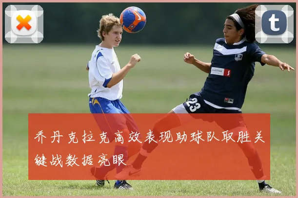 乔丹克拉克高效表现助球队取胜关键战数据亮眼