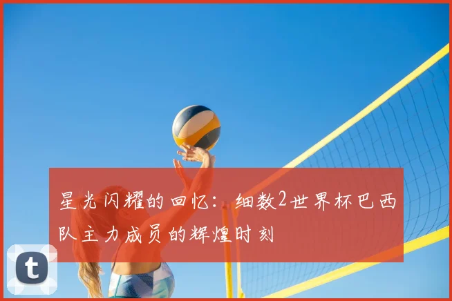 星光闪耀的回忆：细数2世界杯巴西队主力成员的辉煌时刻