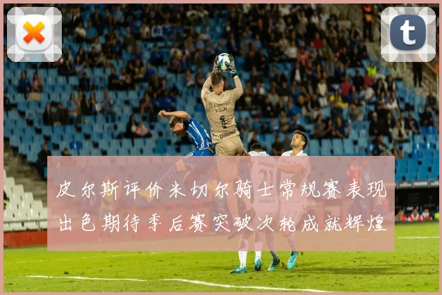 皮尔斯评价米切尔骑士常规赛表现出色期待季后赛突破次轮成就辉煌