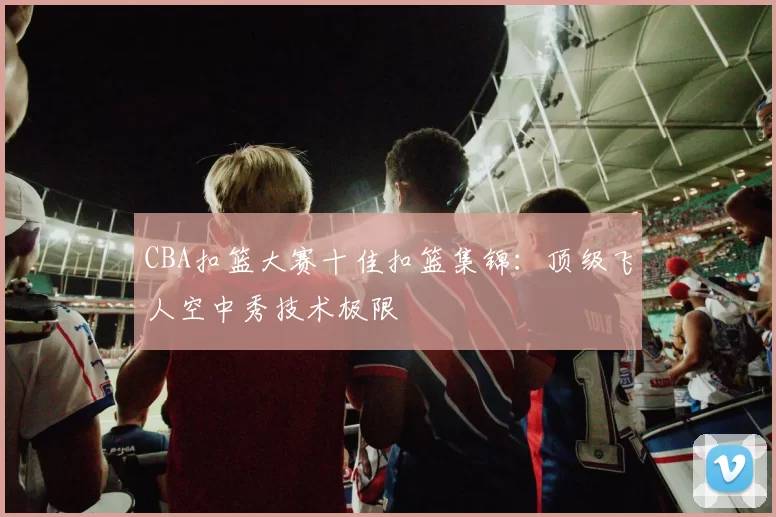 CBA扣篮大赛十佳扣篮集锦:顶级飞人空中秀技术极限