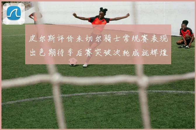 皮尔斯评价米切尔骑士常规赛表现出色期待季后赛突破次轮成就辉煌