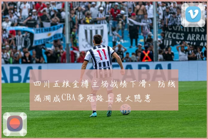 四川五粮金樽主场战绩下滑，防线漏洞成CBA争冠路上最大隐患