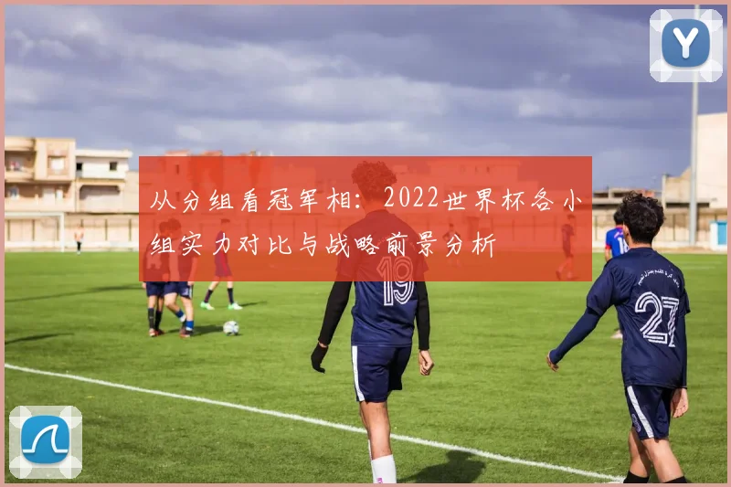 从分组看冠军相:2022世界杯各小组实力对比与战略前景分析