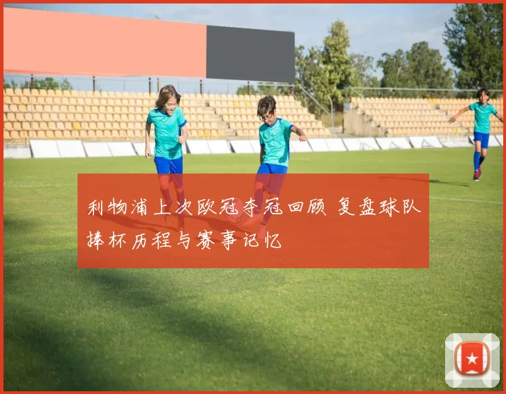 利物浦上次欧冠夺冠回顾 复盘球队捧杯历程与赛事记忆