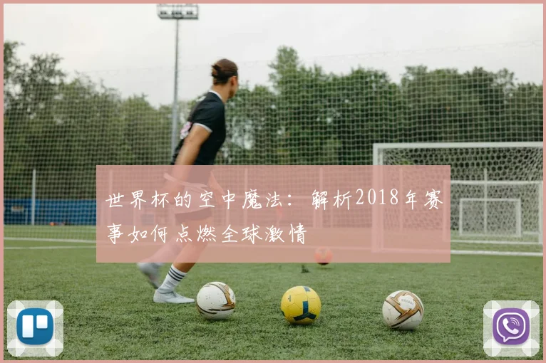 世界杯的空中魔法：解析2018年赛事如何点燃全球激情