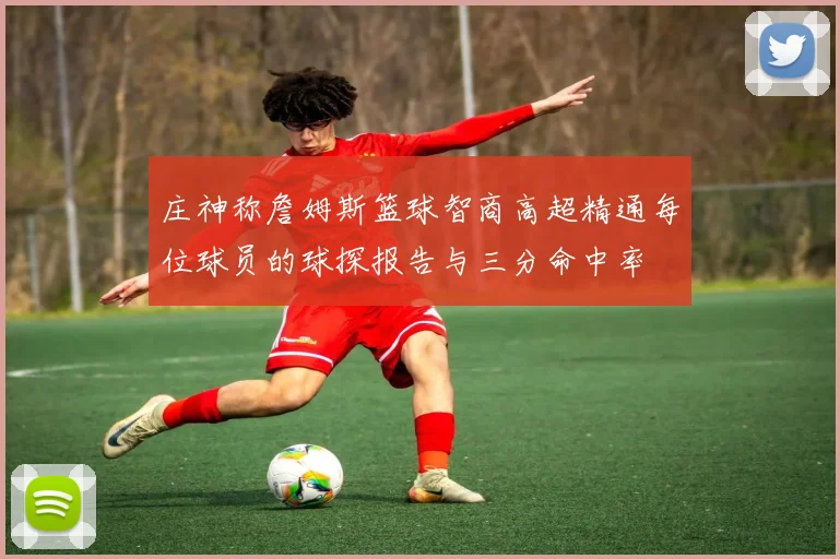 庄神称詹姆斯篮球智商高超精通每位球员的球探报告与三分命中率