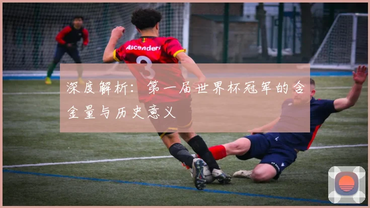 深度解析:第一届世界杯冠军的含金量与历史意义
