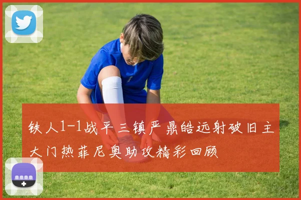 铁人1-1战平三镇严鼎皓远射破旧主大门热菲尼奥助攻精彩回顾