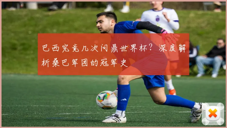 巴西究竟几次问鼎世界杯？深度解析桑巴军团的冠军史