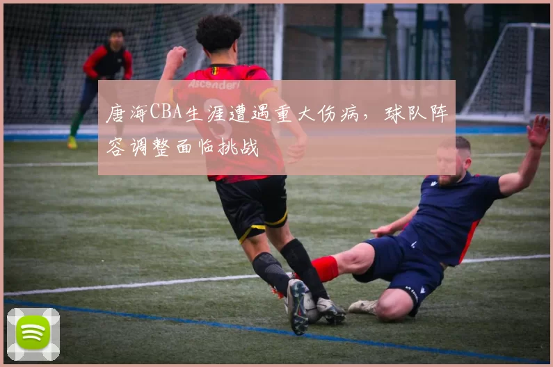 唐海CBA生涯遭遇重大伤病，球队阵容调整面临挑战