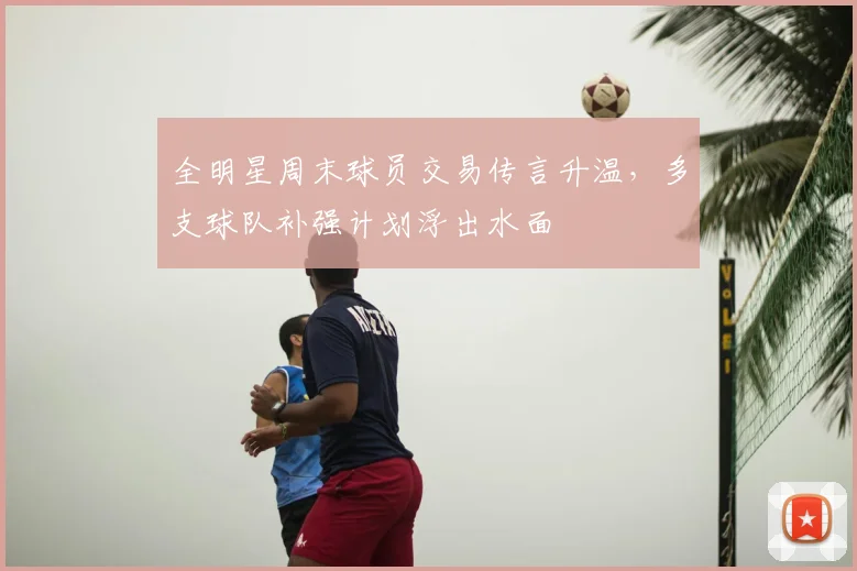 全明星周末球员交易传言升温，多支球队补强计划浮出水面