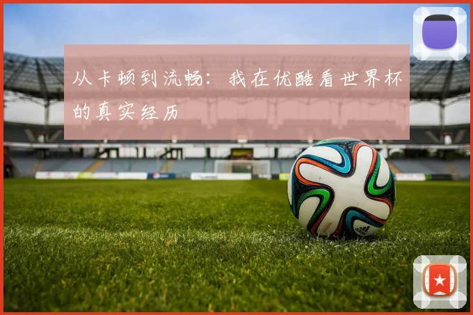从卡顿到流畅:我在优酷看世界杯的真实经历