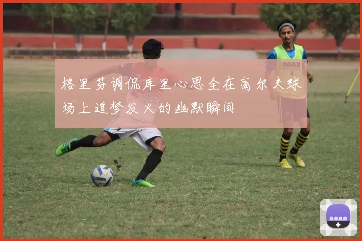 格里芬调侃库里心思全在高尔夫球场上追梦发火的幽默瞬间