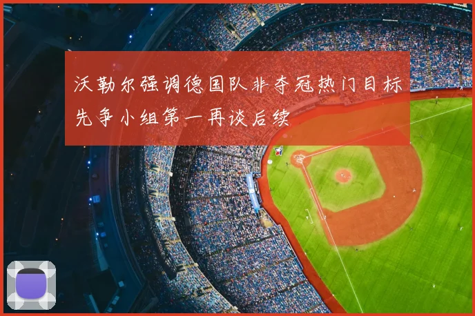 沃勒尔强调德国队非夺冠热门目标先争小组第一再谈后续