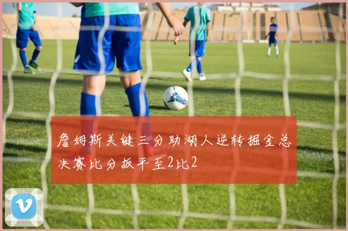 詹姆斯关键三分助湖人逆转掘金总决赛比分扳平至2比2