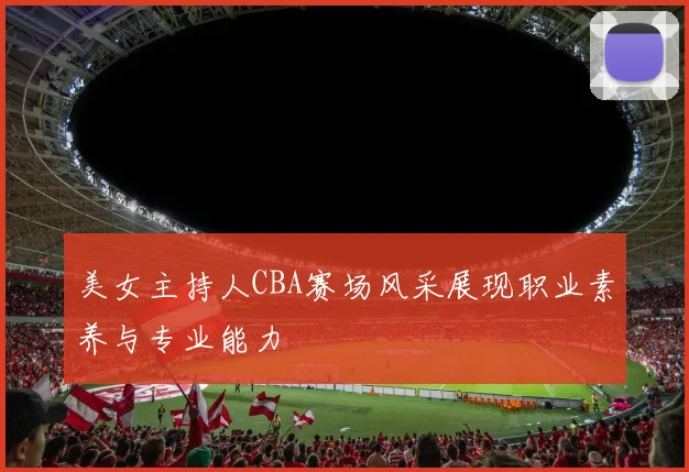 美女主持人CBA赛场风采展现职业素养与专业能力